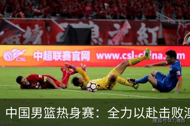 中国男篮热身赛：全力以赴击败澳大利亚，郭士强打造双塔阵容，央视直播