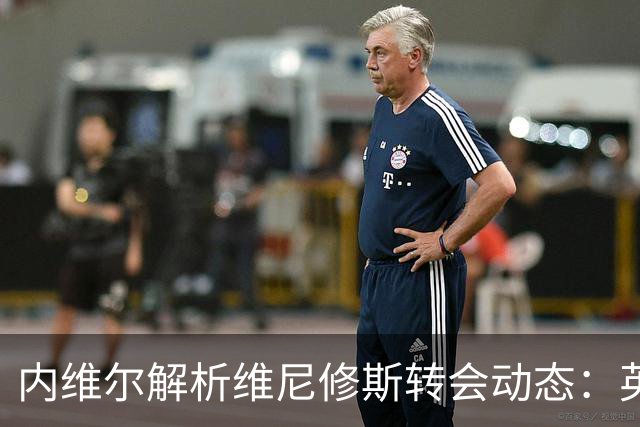 内维尔解析维尼修斯转会动态：英超球队能否撼动西甲巨头？
