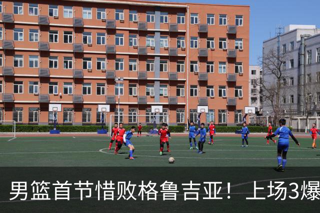 男篮首节惜败格鲁吉亚！上场3爆点全铁，没胡金秋赵继伟还是不行