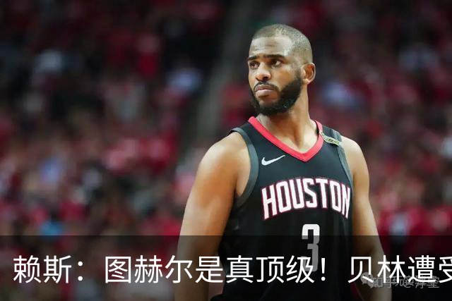 赖斯：图赫尔是真顶级！贝林遭受诸多质疑，但大家都知道他的水准